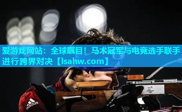 爱游戏网站：全球瞩目！马术冠军与电竞选手联手进行跨界对决